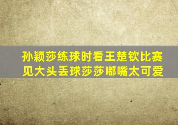 孙颖莎练球时看王楚钦比赛 见大头丢球莎莎嘟嘴太可爱